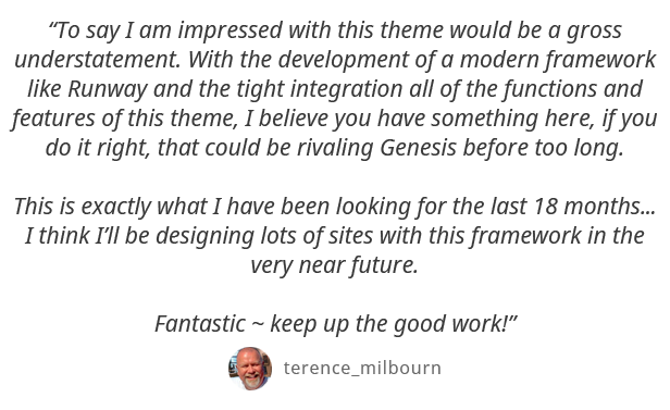 To say I am impressed with this theme would be a gross understatement. With the development of a modern framework like Runway and the tight integration all of the functions and features of this theme, I believe you have something here, if you do it right, that could be rivaling Genesis before too long. This is exactly what I have been looking for the last 18 months... I think Ill be designing lots of sites with this framework in the very near future. Fantastic - keep up the good work! - terence_milbourn
